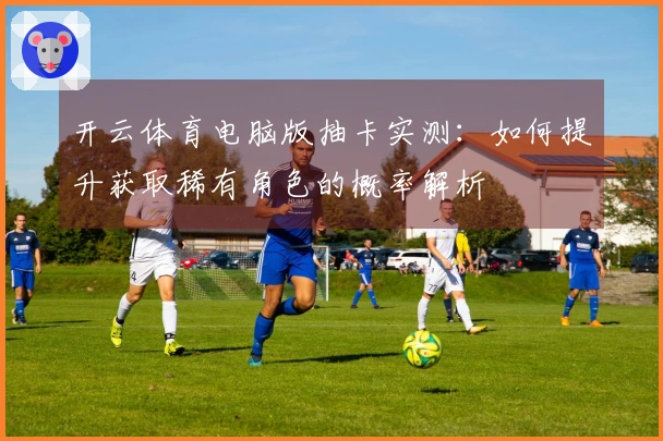 开云体育电脑版抽卡实测：如何提升获取稀有角色的概率解析