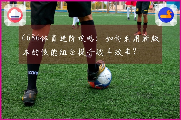 6686体育进阶攻略：如何利用新版本的技能组合提升战斗效率？