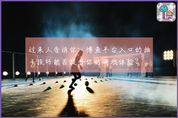 过来人告诉你：博鱼平台入口的抽卡技巧能否提升你的游戏体验？