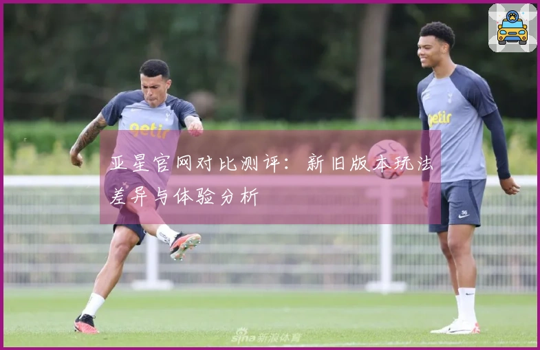 亚星官网对比测评：新旧版本玩法差异与体验分析
