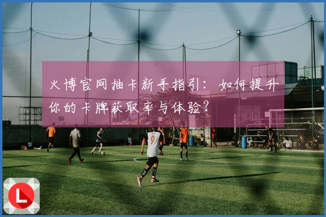 火博官网抽卡新手指引：如何提升你的卡牌获取率与体验？