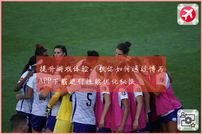 提升游戏体验，教你如何通过博万APP下载进行性能优化秘技