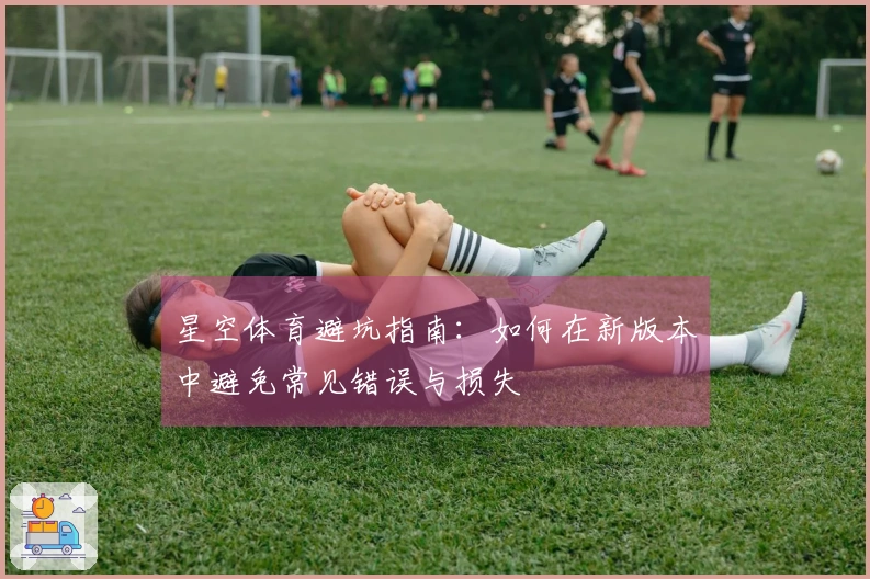 星空体育避坑指南：如何在新版本中避免常见错误与损失