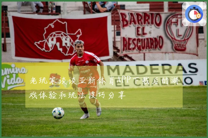 老玩家谈谈亚新体育APP下载后的游戏体验和玩法技巧分享